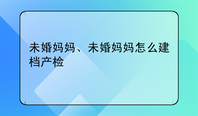 未婚妈妈、未婚妈妈怎么建档产检