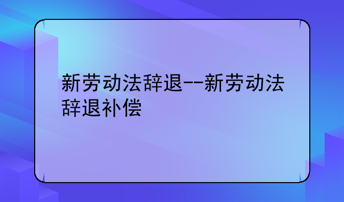 新劳动法辞退--新劳动法辞退补偿