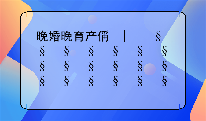 晚婚晚育产假多少天2021