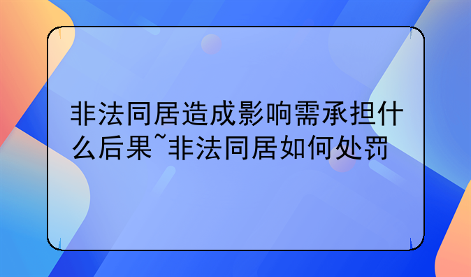 非法同居造成影响需承担什么后果~非法同居如何处罚