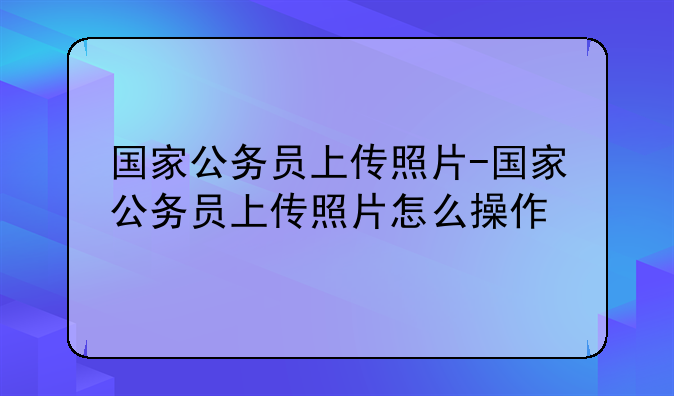 国家公务员上传照片-国家公务员上传照片怎么操作