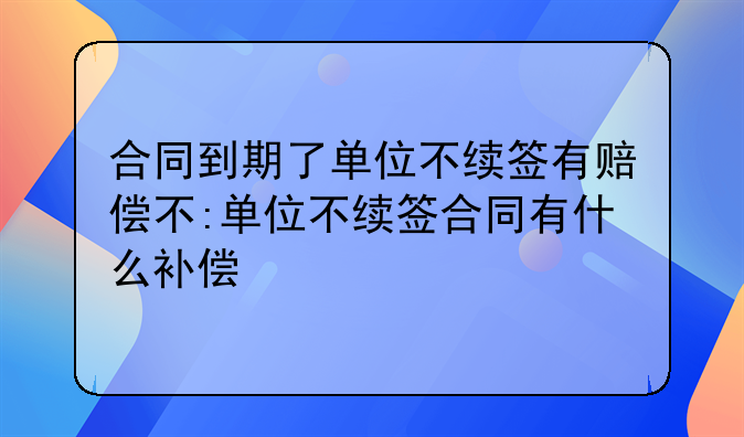 合同到期了单位不续签有赔偿不:单位不续签合同有什么补偿