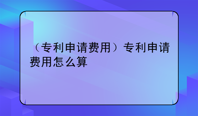 （专利申请费用）专利申请费用怎么算