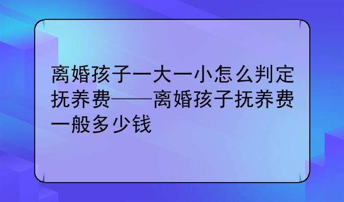 离婚孩子一大一小怎么判定抚养费——离婚孩子抚养费一般多少钱