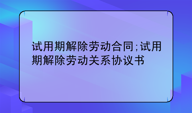 试用期解除劳动合同;试用期解除劳动关系协议书