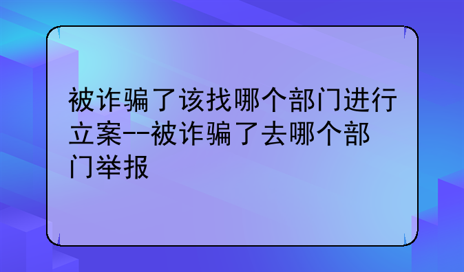 被诈骗了该找哪个部门进行立案--被诈骗了去哪个部门举报