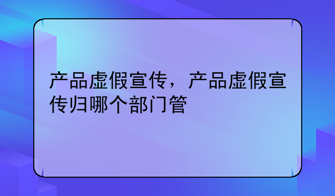 产品虚假宣传，产品虚假宣传归哪个部门管