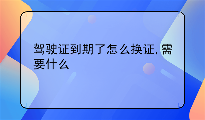 驾驶证到期了怎么换证,需要什么