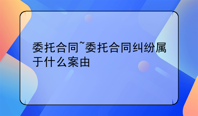 委托合同~委托合同纠纷属于什么案由