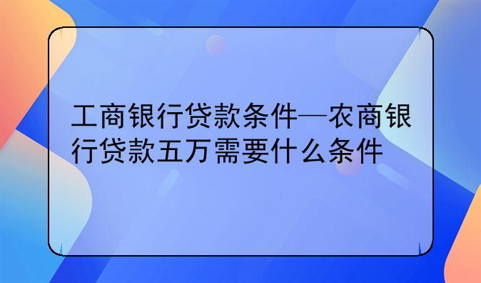 工商银行贷款条件—农商银行贷款五万需要什么条件