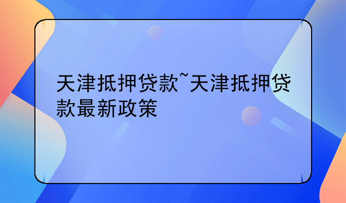天津抵押贷款~天津抵押贷款最新政策