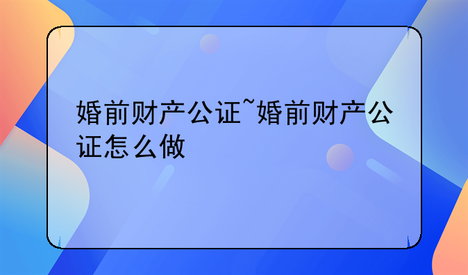 婚前财产公证~婚前财产公证怎么做