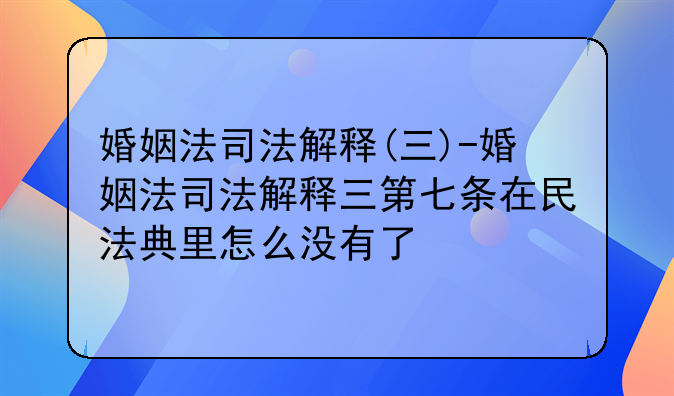 婚姻法司法解释(三)-婚姻法司法解释三第七条在民法典里怎么没有了