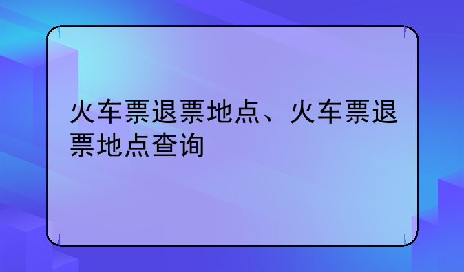 火车票退票地点、火车票退票地点查询