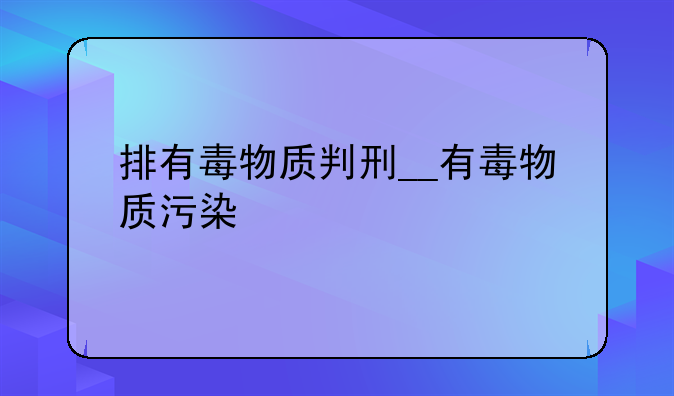 排有毒物质判刑__有毒物质污染