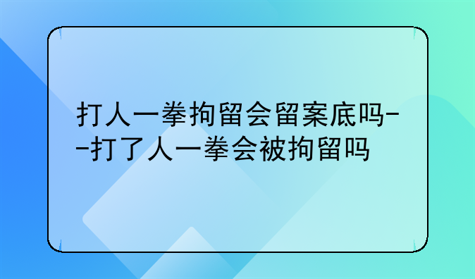 打人一拳拘留会留案底吗--打了人一拳会被拘留吗