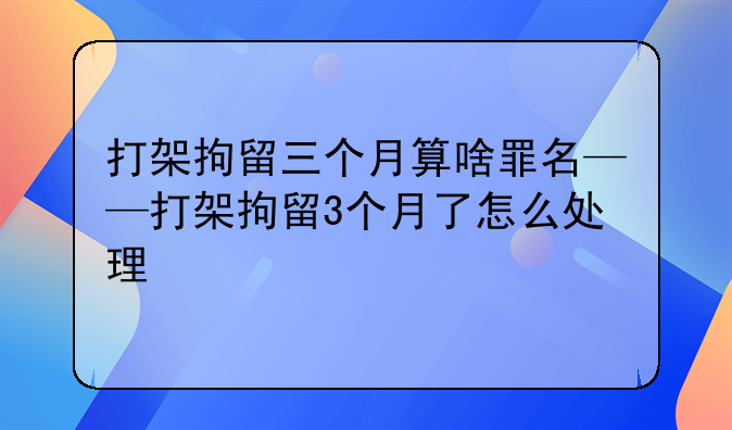 打架拘留三个月算啥罪名——打架拘留3个月了怎么处理