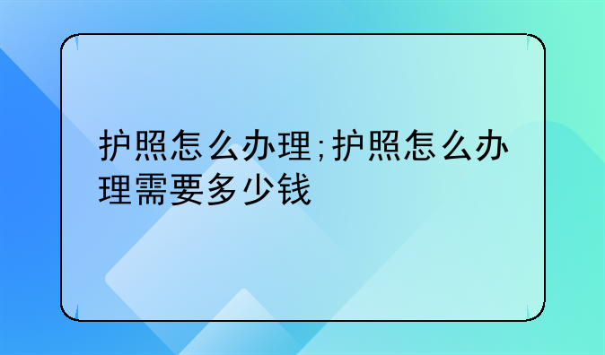 护照怎么办理;护照怎么办理需要多少钱