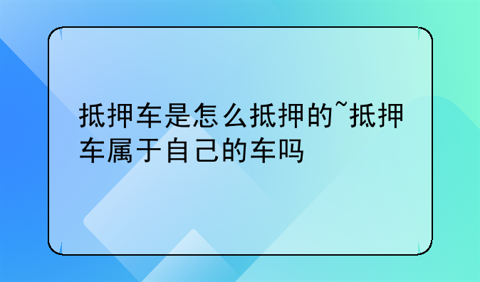 抵押车是怎么抵押的~抵押车属于自己的车吗