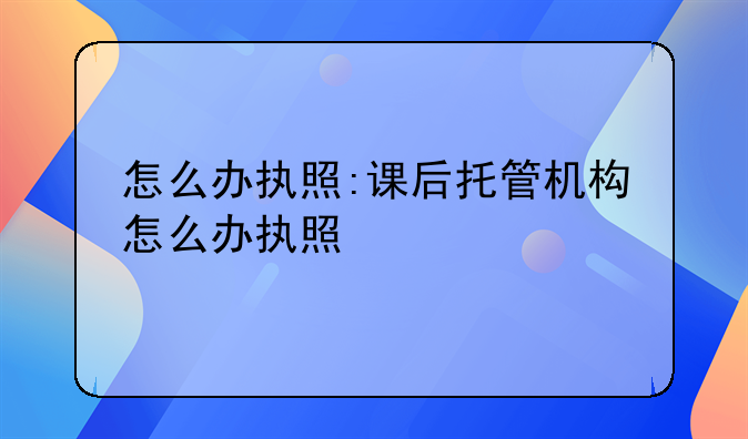怎么办执照:课后托管机构怎么办执照