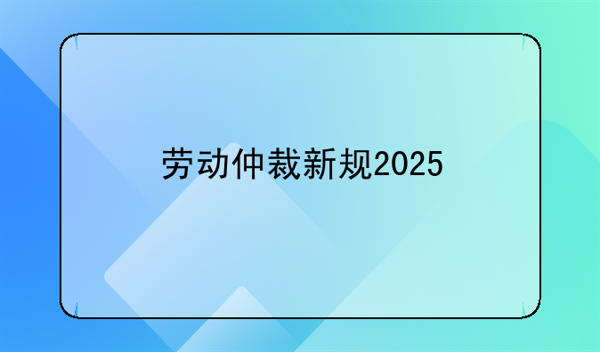 劳动仲裁新规2025