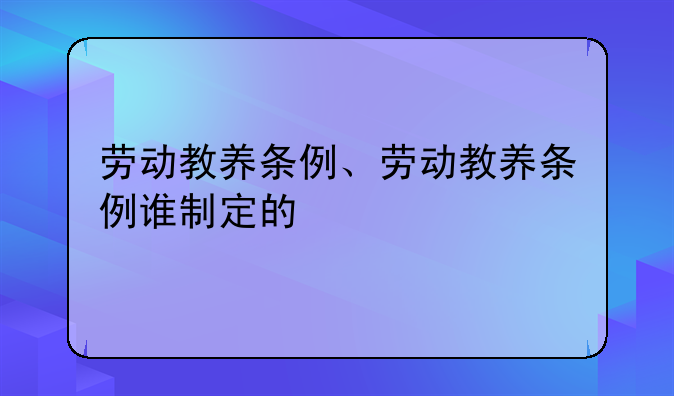 劳动教养条例、劳动教养条例谁制定的