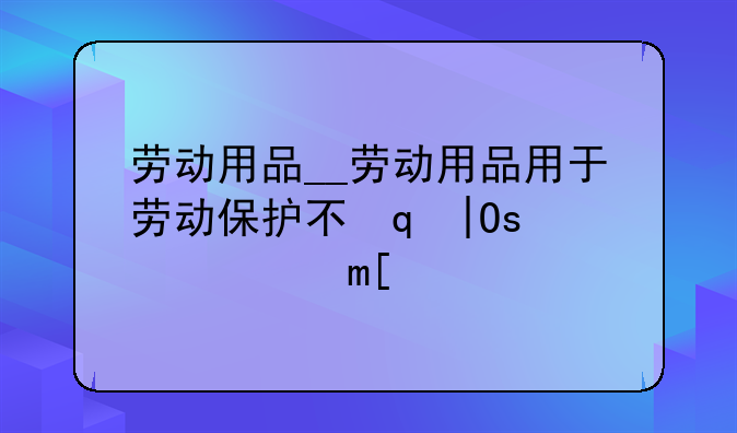 劳动用品__劳动用品用于劳动保护不得转让买卖