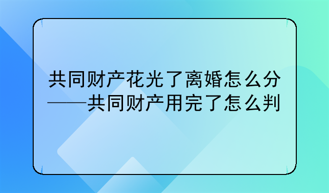 共同财产花光了离婚怎么分——共同财产用完了怎么判