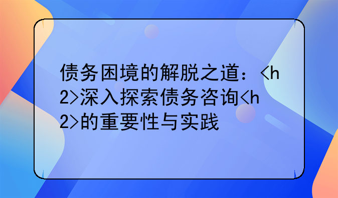债务困境的解脱之道：<h2>深入探索债务咨询<h2>的重要性与实践