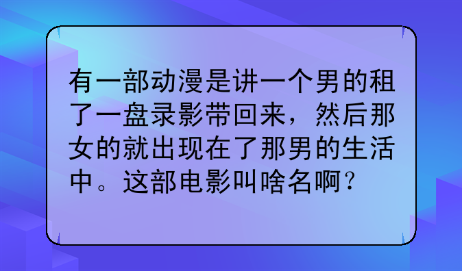 有一部动漫是讲一个男的租了一盘录影带回来，然后那女的就出现在了那男的生活中。这部电影叫啥名啊？